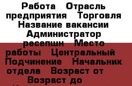 Работа › Отрасль предприятия ­ Торговля › Название вакансии ­ Администратор ресепшн › Место работы ­ Центральный › Подчинение ­ Начальник отдела › Возраст от ­ 20 › Возраст до ­ 55 - Краснодарский край, Краснодар г. Работа » Вакансии   . Краснодарский край,Краснодар г.